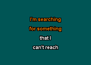 I'm searching

for something

that I

can't reach