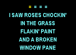 I SAW ROSES CHOCKIN'
IN THE GRASS

FLAKIN' PAINT
AND A BROKEN
WINDOW PANE