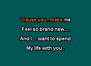 'Cause you.. make me

Feel so brand new....

And l.... want to spend

My life with you..