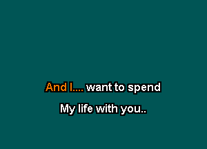 And I.... want to spend

My life with you..