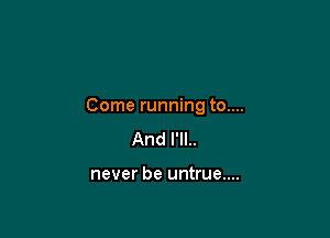 Come running to....

And I'll..

never be untrue....