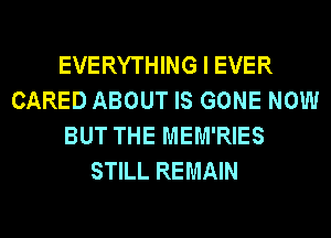 EVERYTHING I EVER
CARED ABOUT IS GONE NOW
BUT THE MEM'RIES
STILL REMAIN