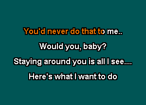 You'd never do that to me..

Would you, baby?

Staying around you is all I see....

Here's what I want to do