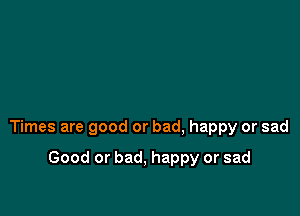 Times are good or bad, happy or sad

Good or bad, happy or sad