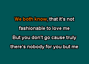 We both know, that it's not
fashionable to love me

But you don't go cause truly

there's nobody for you but me