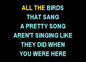 ALL THE BIRDS
THAT SANG
A PRETTY SONG
AREN'T SINGING LIKE
THEY DID WHEN

YOU WERE HERE I