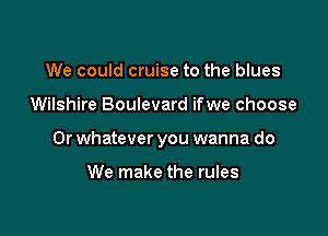 We could cruise to the blues

Wilshire Boulevard ifwe choose

0r whatever you wanna do

We make the rules