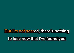 But I'm not scared, there's nothing

to lose now that I've found you