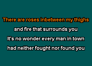 There are roses inbetween my thighs
and fire that surrounds you
It's no wonder every man in town

had neither fought nor found you