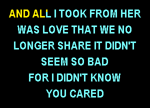 AND ALL I TOOK FROM HER
WAS LOVE THAT WE NO
LONGER SHARE IT DIDN'T
SEEM SO BAD
FOR I DIDN'T KNOW
YOU CARED