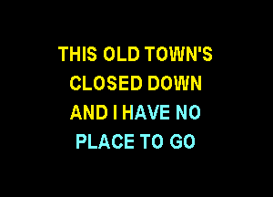 THIS OLD TOWN'S
CLOSED DOWN

AND I HAVE NO
PLACE TO GO