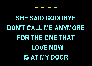 SHE SAID GOODBYE
DON'T CALL ME ANYMORE
FORTHE ONE THAT
I LOVE NOW
IS AT MY DOOR