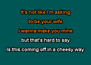 It's not like I'm asking
to be your wife
I wanna make you mine

but thats hard to say

Is this coming offin a cheesy way