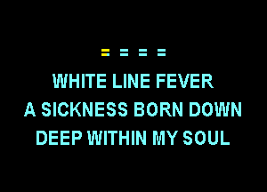 WHITE LINE FEVER
A SICKNESS BORN DOWN
DEEP WITHIN MY SOUL