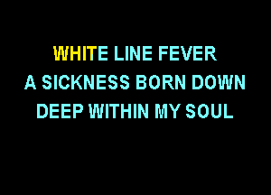 WHITE LINE FEVER
A SICKNESS BORN DOWN

DEEP WITHIN MY SOUL