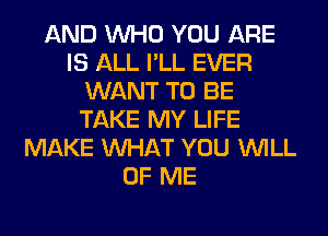 AND WHO YOU ARE
IS ALL I'LL EVER
WANT TO BE
TAKE MY LIFE
MAKE WHAT YOU WILL
OF ME