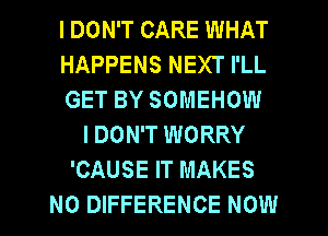 I DON'T CARE WHAT
HAPPENS NEXT I'LL
GET BY SOMEHOW
I DON'T WORRY
'CAUSE IT MAKES
NO DIFFERENCE NOW