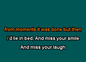 from moments it was done but then

I'd lie in bed, And miss your smile

And miss your laugh