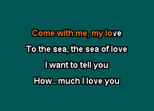 Come with me, my love
To the sea, the sea oflove

I want to tell you

How.. much I love you