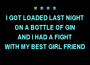 I GOT LOADED LAST NIGHT
ON A BOTTLE 0F GIN
AND I HAD A FIGHT
WITH MY BEST GIRL FRIEND