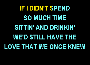 IF I DIDN'T SPEND
SO MUCH TIME
SITTIN' AND DRINKIN'
WE'D STILL HAVE THE
LOVE THAT WE ONCE KNEW