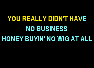 YOU REALLY DIDN'T HAVE
NO BUSINESS

HONEY BUYIN' N0 WIG AT ALL