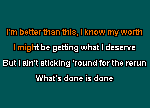 I'm better than this, I know my worth
I might be getting what I deserve
But I ain't sticking 'round for the rerun

What's done is done