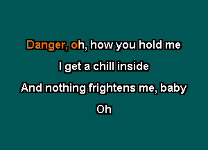 Danger, oh, how you hold me

I get a chill inside

And nothing frightens me, baby
0h