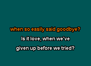 when so easily said goodbye?

Is it love, when we've

given up before we tried?