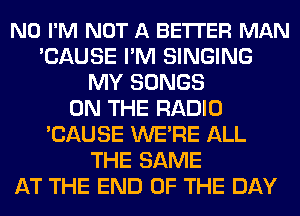 N0 I'M NOT A BETI'ER MAN
'CAUSE I'M SINGING
MY SONGS
ON THE RADIO
'CAUSE WE'RE ALL
THE SAME
AT THE END OF THE DAY