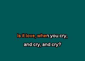 Is it love, when you cry,

and cry, and cry?