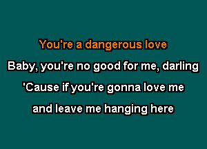 You're a dangerous love
Baby, you're no good for me, darling
'Cause ifyou're gonna love me

and leave me hanging here