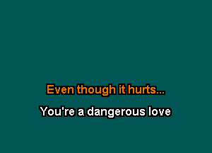 Even though it hurts...

You're a dangerous love