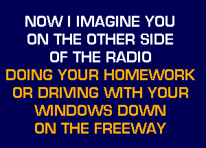 NOWI IMAGINE YOU
ON THE OTHER SIDE
OF THE RADIO
DOING YOUR HOMEWORK
0R DRIVING WITH YOUR
WINDOWS DOWN
ON THE FREEWAY