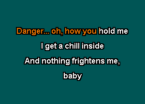 Danger... oh, how you hold me

I get a chill inside

And nothing frightens me,
baby