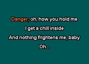 Danger, oh, how you hold me

I get a chill inside

And nothing frightens me, baby
Oh...