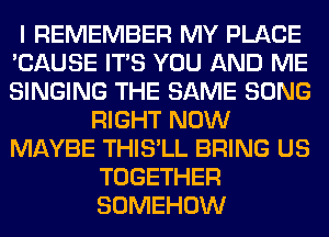 I REMEMBER MY PLACE
'CAUSE ITS YOU AND ME
SINGING THE SAME SONG

RIGHT NOW
MAYBE THIS'LL BRING US
TOGETHER
SOMEHOW