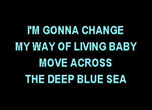 I'M GONNA CHANGE
MY WAY OF LIVING BABY

MOVE ACROSS
THE DEEP BLUE SEA