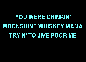 YOU WERE DRINKIN'
MOONSHINE WHISKEY MAMA
TRYIN' T0 JIVE POOR ME