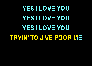 YES I LOVE YOU
YES I LOVE YOU
YES I LOVE YOU

TRYIN' TO JIVE POOR ME