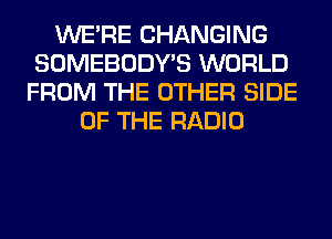 WERE CHANGING
SOMEBODY'S WORLD
FROM THE OTHER SIDE
OF THE RADIO