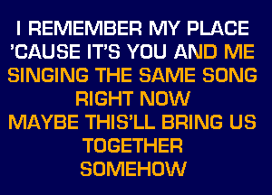 I REMEMBER MY PLACE
'CAUSE ITS YOU AND ME
SINGING THE SAME SONG

RIGHT NOW
MAYBE THIS'LL BRING US
TOGETHER
SOMEHOW