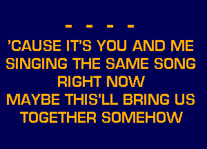 'CAUSE ITS YOU AND ME
SINGING THE SAME SONG
RIGHT NOW
MAYBE THIS'LL BRING US
TOGETHER SOMEHOW