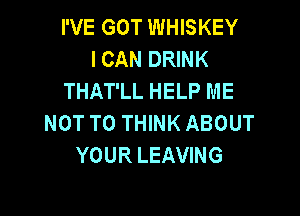I'VE GOT WHISKEY
I CAN DRINK
THAT'LL HELP ME

NOT TO THINK ABOUT
YOUR LEAVING