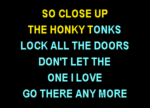 SO CLOSE UP
THE HONKY TONKS
LOCK ALL THE DOORS
DON'T LET THE
ONE I LOVE
G0 THERE ANY MORE
