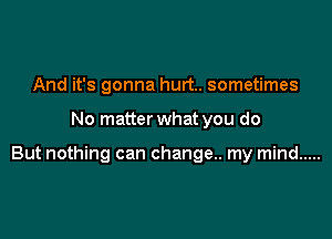 And it's gonna hurt. sometimes

No matter what you do

But nothing can change. my mind .....