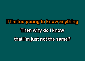if I'm too young to know anything

Then why do I know

that I'm just not the same?