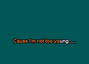 Cause I'm not too young ......