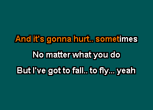 And it's gonna hurt. sometimes

No matter what you do

But I've got to fall.. to fly... yeah
