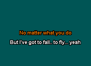 No matter what you do

But I've got to fall.. to fly... yeah